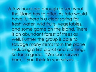 A few hours are enough to see what the island has to offer. As fate would have it, there is a clear spring for fresh water, wild fruits, vegetables, and some game on the island. There is an abundant forest of trees as well. Further the group is able to salvage many items from the plane including a first aid kit and clothing.  So far so good.  “We can survive here, “ you think to yourselves. . .  