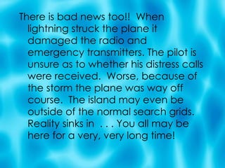 There is bad news too!!  When lightning struck the plane it damaged the radio and emergency transmitters. The pilot is unsure as to whether his distress calls were received.  Worse, because of the storm the plane was way off course.  The island may even be outside of the normal search grids. Reality sinks in  . . . You all may be here for a very, very long time! 