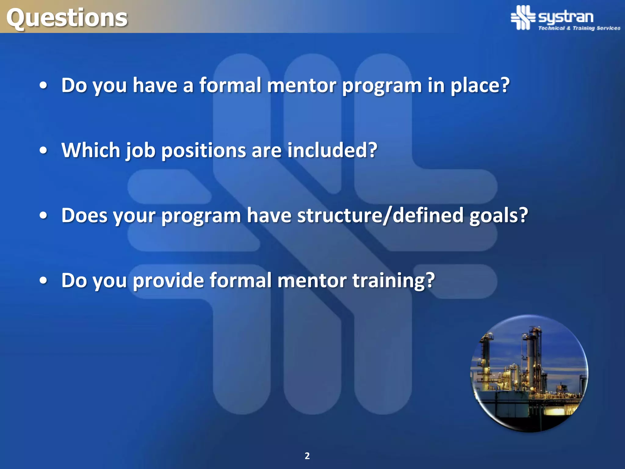 Questions

  • Do you have a formal mentor program in place?

  • Which job positions are included?

  • Does your program have structure/defined goals?

  • Do you provide formal mentor training?




                             2
 