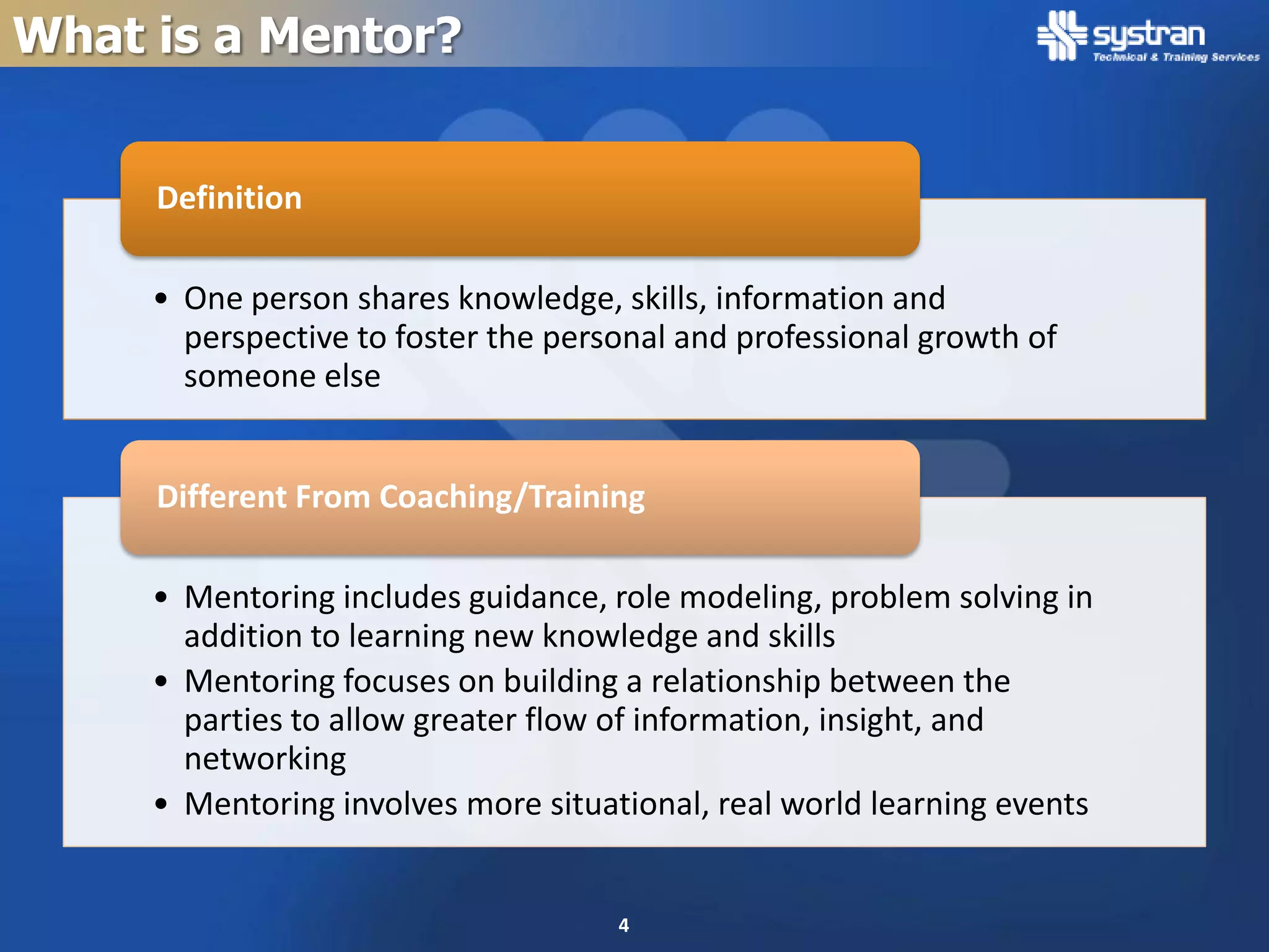 What is a Mentor?


     Definition

     • One person shares knowledge, skills, information and
       perspective to foster the personal and professional growth of
       someone else


     Different From Coaching/Training

     • Mentoring includes guidance, role modeling, problem solving in
       addition to learning new knowledge and skills
     • Mentoring focuses on building a relationship between the
       parties to allow greater flow of information, insight, and
       networking
     • Mentoring involves more situational, real world learning events


                                     4
 