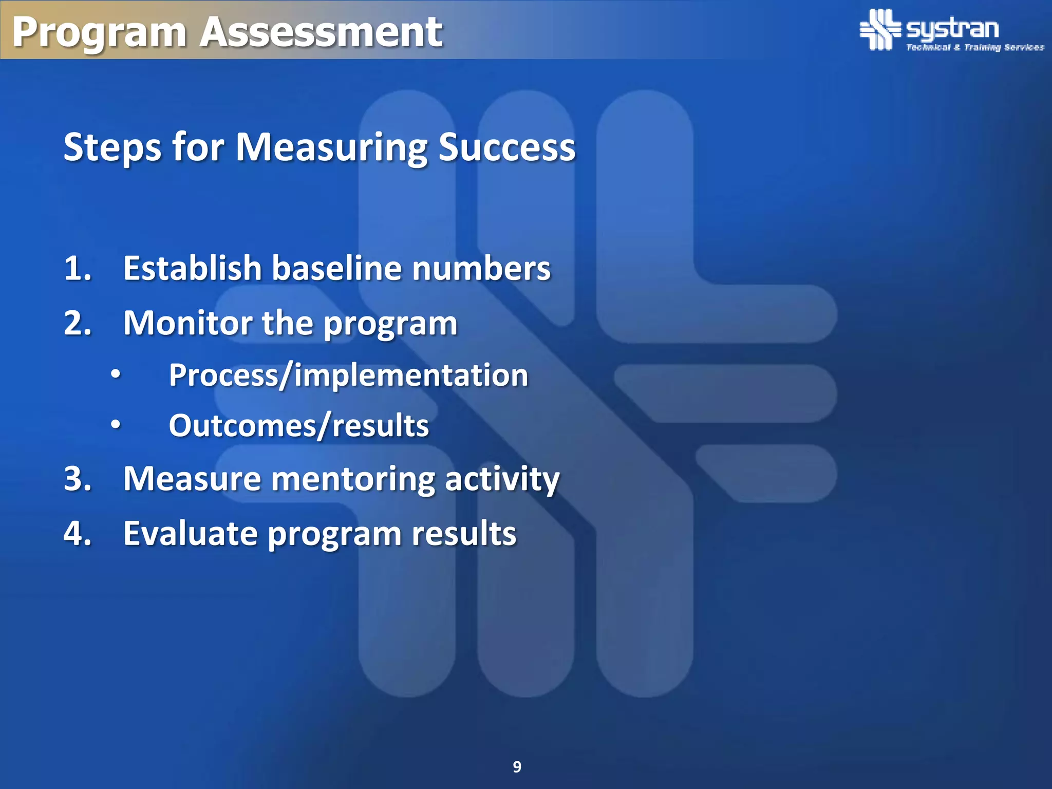 Program Assessment

  Steps for Measuring Success

  1. Establish baseline numbers
  2. Monitor the program
    •   Process/implementation
    •   Outcomes/results
  3. Measure mentoring activity
  4. Evaluate program results




                             9
 