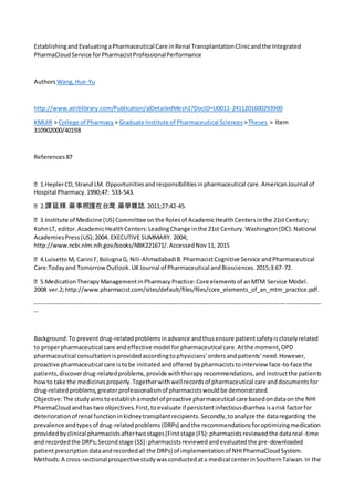 EstablishingandEvaluatingaPharmaceutical Care inRenal TransplantationClinicandthe Integrated
PharmaCloudService forPharmacistProfessionalPerformance
Authors Wang,Hue-Yu
http://www.airitilibrary.com/Publication/alDetailedMesh1?DocID=U0011-2411201600293900
KMUIR > College of Pharmacy > Graduate Institute of Pharmaceutical Sciences >Theses > Item
310902000/40198
References 87
unitiesandresponsibilitiesinpharmaceutical care.AmericanJournal of
Hospital Pharmacy.1990;47: 533-543.
譚延輝.藥事照護在台灣.藥學雜誌.2011;27:42-45.
KohnLT, editor.AcademicHealthCenters:LeadingChange inthe 21st Century.Washington(DC):National
AcademiesPress(US);2004. EXECUTIVE SUMMARY. 2004;
http://www.ncbi.nlm.nih.gov/books/NBK221671/.AccessedNov11, 2015
gnaG, Nili-AhmadabadiB.PharmacistCognitive Service andPharmaceutical
Care:Todayand TomorrowOutlook.UKJournal of Pharmaceutical andBiosciences.2015;3:67-72.
Model.
2008 ver.2;http://www.pharmacist.com/sites/default/files/files/core_elements_of_an_mtm_practice.pdf.
-----------------------------------------------------------------------------------------------------------------------------------------------
--
Background:To preventdrug-relatedproblemsinadvance andthusensure patientsafetyiscloselyrelated
to properpharmaceutical care andeffective model forpharmaceutical care.Atthe moment,OPD
pharmaceutical consultationisprovidedaccordingtophysicians’ordersandpatients’need.However,
proactive pharmaceutical care istobe initiatedandofferedbypharmaciststointerview face-to-face the
patients,discoverdrug-relatedproblems,provide withtherapyrecommendations,andinstructthe patients
howto take the medicinesproperly.Togetherwithwellrecordsof pharmaceutical care anddocumentsfor
drug-relatedproblems,greaterprofessionalismof pharmacistswouldbe demonstrated.
Objective:The studyaimstoestablishamodel of proactive pharmaceutical care basedondataon the NHI
PharmaCloudandhastwo objectives.First,toevaluate if persistentinfectiousdiarrheaisarisk factorfor
deteriorationof renal functioninkidneytransplantrecipients.Secondly,toanalyze the dataregarding the
prevalence andtypesof drug-relatedproblems(DRPs) andthe recommendationsforoptimizingmedication
providedbyclinical pharmacistsaftertwostages(Firststage (FS):pharmacistsreviewedthe datareal-time
and recordedthe DRPs;Secondstage (SS):pharmacistsreviewedandevaluatedthe pre-downloaded
patientprescriptiondataandrecordedall the DRPs) of implementationof NHIPharmaCloudSystem.
Methods:A cross-sectionalprospectivestudywasconductedata medical centerinSouthernTaiwan.In the
 