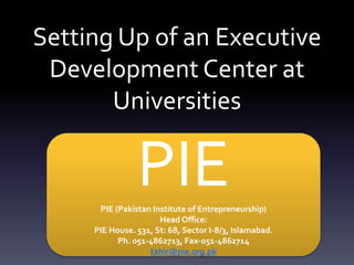 Setting Up of an Executive
Development Center at
Universities
PIEPIE (Pakistan Institute of Entrepreneurship)
Head Office:
PIE House. 531, St: 68, Sector I-8/3, Islamabad.
Ph. 051-4862713, Fax-051-4862714
tahir@pie.org.pk
 
