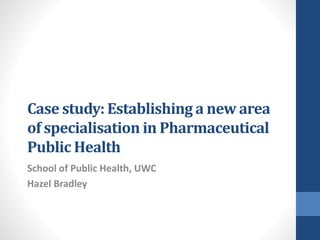 Case study: Establishing a new area
of specialisation in Pharmaceutical
Public Health
School of Public Health, UWC
Hazel Bradley
 