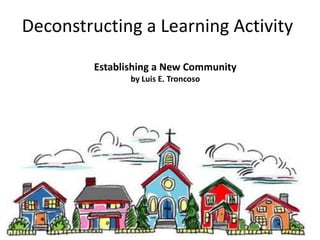 Deconstructing a Learning Activity
         Establishing a New Community
                by Luis E. Troncoso
 