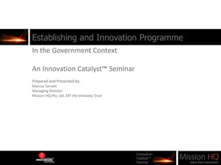 Establishing and Innovation Programme In the Government Context An Innovation Catalyst™ Seminar Prepared and Presented by  Marcus Tarrant Managing Director Mission HQ Pty. Ltd. ATF the Innovate Trust 