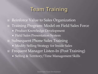    Reinforce Value to Sales Organization
   Training Program: Model on Field Sales Force
       Product Knowledge Development
       Field Sales Presentation System
   Subsequent Phone Sales Training
       Modify Selling Strategy for Inside Sales
   Frequent Manager Listen-In (Post Training)
       Selling & Territory/Time Management Skills



                       Inside Sales Team Development
 