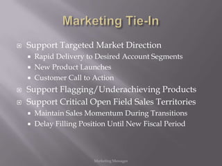    Support Targeted Market Direction
       Rapid Delivery to Desired Account Segments
       New Product Launches
       Customer Call to Action
   Support Flagging/Underachieving Products
   Support Critical Open Field Sales Territories
       Maintain Sales Momentum During Transitions
       Delay Filling Position Until New Fiscal Period



                         Marketing Messages
 