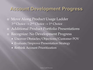    Move Along Product Usage Ladder
    3rd Choice → 2nd Choice → 1st Choice
   Additional Product Portfolio Presentations
   Recognize: No Development Progress
       Uncover Obstacles/Objections/Customer POV
       Evaluate/Improve Presentation Strategy
       Rethink Account Prioritization




                        Sales Call Process
 