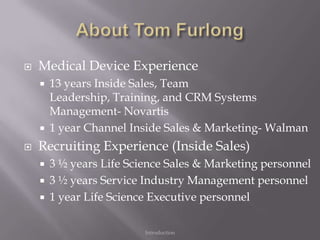    Medical Device Experience
       13 years Inside Sales, Team
        Leadership, Training, and CRM Systems
        Management- Novartis
       1 year Channel Inside Sales & Marketing- Walman
   Recruiting Experience (Inside Sales)
       3 ½ years Life Science Sales & Marketing personnel
       3 ½ years Service Industry Management personnel
       1 year Life Science Executive personnel

                          Introduction
 