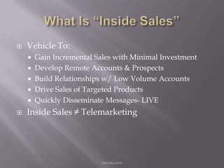    Vehicle To:
     Gain Incremental Sales with Minimal Investment
     Develop Remote Accounts & Prospects
     Build Relationships w/ Low Volume Accounts
     Drive Sales of Targeted Products
     Quickly Disseminate Messages- LIVE

   Inside Sales ≠ Telemarketing




                        Introduction
 