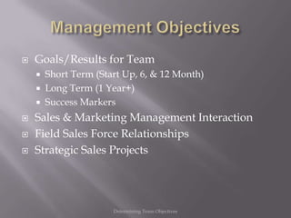    Goals/Results for Team
       Short Term (Start Up, 6, & 12 Month)
       Long Term (1 Year+)
       Success Markers
   Sales & Marketing Management Interaction
   Field Sales Force Relationships
   Strategic Sales Projects




                       Determining Team Objectives
 