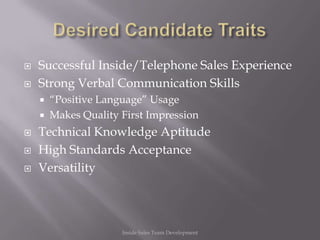    Successful Inside/Telephone Sales Experience
   Strong Verbal Communication Skills
       “Positive Language” Usage
       Makes Quality First Impression
   Technical Knowledge Aptitude
   High Standards Acceptance
   Versatility




                      Inside Sales Team Development
 