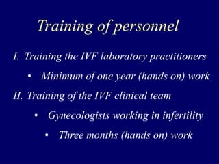 Training of personnel
I. Training the IVF laboratory practitioners
• Minimum of one year (hands on) work
II. Training of the IVF clinical team
• Gynecologists working in infertility
• Three months (hands on) work
 