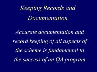 Keeping Records and
Documentation
Accurate documentation and
record keeping of all aspects of
the scheme is fundamental to
the success of an QA program
 