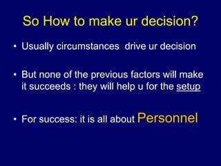 So How to make ur decision?
• Usually circumstances drive ur decision
• But none of the previous factors will make
it succeeds : they will help u for the setup
• For success: it is all about Personnel
 