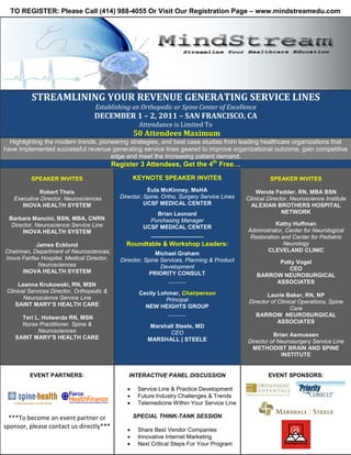 TO REGISTER: Please Call (414) 988-4055 Or Visit Our Registration Page – www.mindstreamedu.com




          STREAMLINING YOUR REVENUE GENERATING SERVICE LINES
                                    Establishing an Orthopedic or Spine Center of Excellence

                                                     Attendance is Limited To
                                   DECEMBER 1 – 2, 2011 – SAN FRANCISCO, CA

                                                    50 Attendees Maximum
  Highlighting the modern trends, pioneering strategies, and best case studies from leading healthcare organizations that
have implemented successful revenue generating service lines geared to improve organizational outcome, gain competitive
                                      edge and meet the increasing patient demand.
                                            Register 3 Attendees, Get the 4th Free…

          SPEAKER INVITES                           KEYNOTE SPEAKER INVITES                            SPEAKER INVITES

            Robert Theis                                 Eula McKinney, MsHA                      Wende Fedder, RN, MBA BSN
   Executive Director, Neurosciences          Director, Spine, Ortho, Surgery Service Lines   Clinical Director, Neuroscience Institute
      INOVA HEALTH SYSTEM                               UCSF MEDICAL CENTER                     ALEXIAN BROTHERS HOSPITAL
                                                           Brian Leonard                                     NETWORK
 Barbara Mancini, BSN, MBA, CNRN                         Purchasing Manager
  Director, Neuroscience Service Line                                                                    Kathy Huffman
                                                       UCSF MEDICAL CENTER
      INOVA HEALTH SYSTEM                                                                     Administrator, Center for Neurological
                                                          _______________                      Restoration and Center for Pediatric
            James Ecklund                       Roundtable & Workshop Leaders:                              Neurology
Chairman, Department of Neurosciences,                                                               CLEVELAND CLINIC
                                                            Michael Graham
Inova Fairfax Hospital, Medical Director,     Director, Spine Services, Planning & Product
             Neurosciences                                                                              Patty Vogel
                                                              Development                                  CEO
      INOVA HEALTH SYSTEM                                 PRIORITY CONSULT                        BARROW NEUROSURGICAL
      Leanna Krukowski, RN, MSN                                  ********************                  ASSOCIATES
 Clinical Services Director, Orthopedic &            Cecily Lohmar, Chairperson
        Neuroscience Service Line                                                                     Laurie Baker, RN, NP
                                                               Principal                       Director of Clinical Operations, Spine
     SAINT MARY’S HEALTH CARE                          NEW HEIGHTS GROUP                                         Care
      Teri L. Holwerda RN, MSN                                   ********************             BARROW NEUROSURGICAL
      Nurse Practitioner, Spine &                                                                          ASSOCIATES
                                                         Marshall Steele, MD
            Neurosciences                                      CEO
    SAINT MARY’S HEALTH CARE                                                                            Brian Asmussen
                                                        MARSHALL | STEELE                     Director of Neurosurgery Service Line
                                                                                                METHODIST BRAIN AND SPINE
                                                                                                           INSTITUTE


          EVENT PARTNERS:                        INTERACTIVE PANEL DISCUSSION                          EVENT SPONSORS:

                                                •    Service Line & Practice Development
                                                •    Future Industry Challenges & Trends
                                                •    Telemedicine Within Your Service Line

  ***To become an event partner or                  SPECIAL THINK-TANK SESSION
sponsor, please contact us directly***          •    Share Best Vendor Companies
                                                •    Innovative Internet Marketing
                                                •    Next Critical Steps For Your Program
 