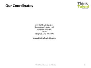 Our Coordinates



                    619-ILD Trade Centre,
                   Sohna Road, Sector - 47
                      Gurgaon 122 001
                             India
                   Tel: (+91 124) 4055375

                  www.thinktalentindia.com




                    Think Talent Services Confidential   11
 