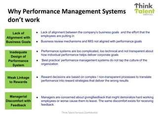 Why Performance Management Systems
 don’t work
    Lack of          Lack of alignment between the company’s business goals and the effort that the
                      employees are putting in
Alignment with
Business Goals       Business review mechanisms and MIS not aligned with performance goals


  Inadequate         Performance systems are too complicated, too technical and not transparent about
                      how individual performance helps deliver corporate goals
   Design of
 Performance         ‘Best practice’ performance management systems do not tap the culture of the
    System            organization



Weak Linkage         Reward decisions are based on complex / non-transparent processes to translate
 to Rewards           performance into reward strategies that deliver the wrong results




  Managerial         Managers are concerned about givingfeedback that might demoralize hard working
Discomfort with       employees or worse cause them to leave. The same discomfort exists for receiving
   Feedback           feedback

                                    Think Talent Services Confidential
 