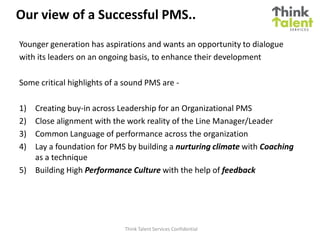Our view of a Successful PMS..
Younger generation has aspirations and wants an opportunity to dialogue
with its leaders on an ongoing basis, to enhance their development

Some critical highlights of a sound PMS are -

1) Creating buy-in across Leadership for an Organizational PMS
2) Close alignment with the work reality of the Line Manager/Leader
3) Common Language of performance across the organization
4) Lay a foundation for PMS by building a nurturing climate with Coaching
   as a technique
5) Building High Performance Culture with the help of feedback




                             Think Talent Services Confidential
 