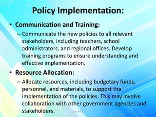 Policy Implementation:
• Communication and Training:
– Communicate the new policies to all relevant
stakeholders, including teachers, school
administrators, and regional offices. Develop
training programs to ensure understanding and
effective implementation.
• Resource Allocation:
– Allocate resources, including budgetary funds,
personnel, and materials, to support the
implementation of the policies. This may involve
collaboration with other government agencies and
stakeholders. OPS-PPD
 
