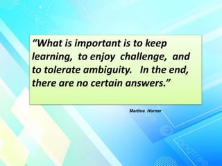 “What is important is to keep
learning, to enjoy challenge, and
to tolerate ambiguity. In the end,
there are no certain answers.”
Martina Horner
 