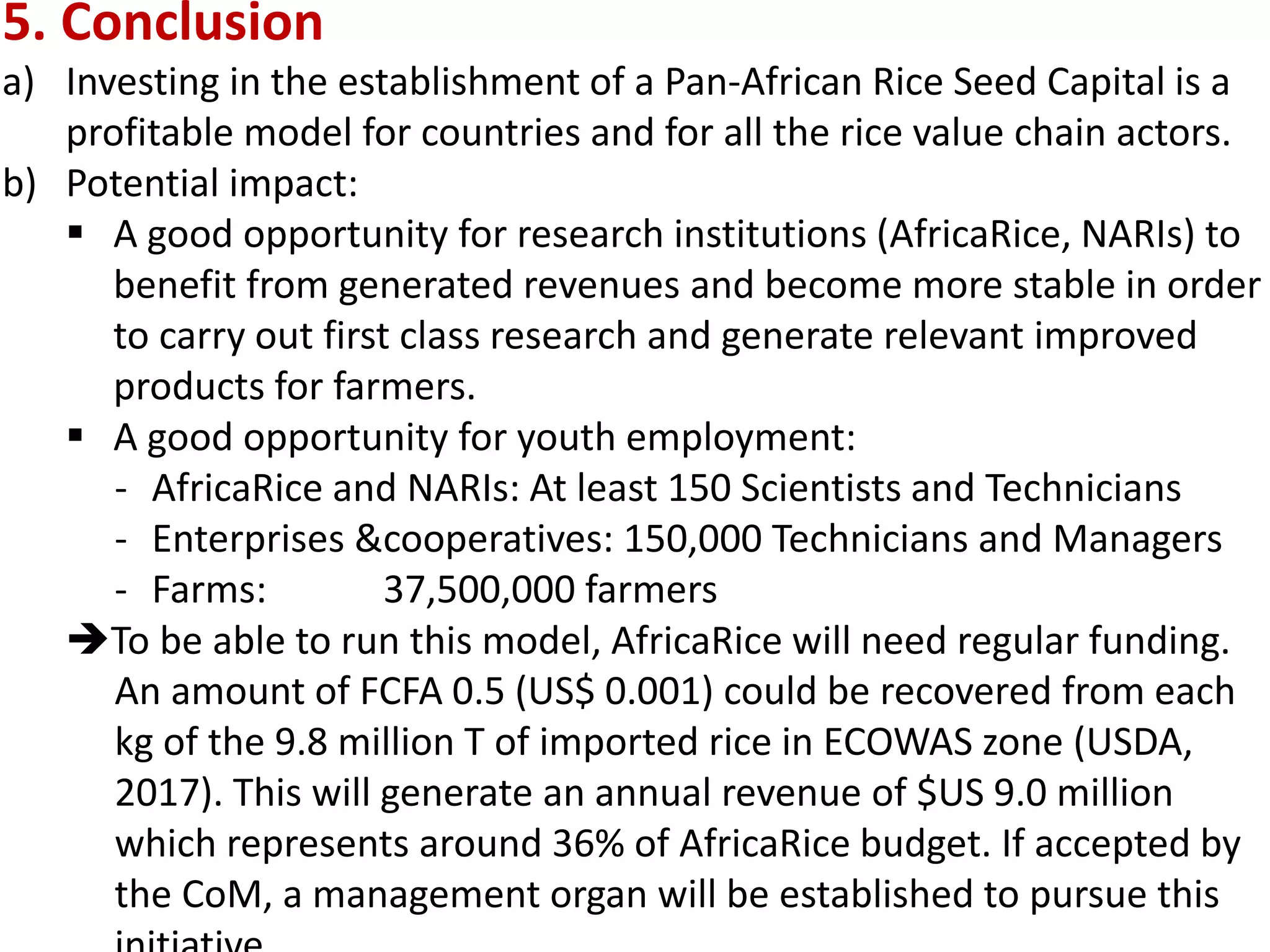 5. Conclusion
a) Investing in the establishment of a Pan-African Rice Seed Capital is a
profitable model for countries and for all the rice value chain actors.
b) Potential impact:
 A good opportunity for research institutions (AfricaRice, NARIs) to
benefit from generated revenues and become more stable in order
to carry out first class research and generate relevant improved
products for farmers.
 A good opportunity for youth employment:
- AfricaRice and NARIs: At least 150 Scientists and Technicians
- Enterprises &cooperatives: 150,000 Technicians and Managers
- Farms: 37,500,000 farmers
To be able to run this model, AfricaRice will need regular funding.
An amount of FCFA 0.5 (US$ 0.001) could be recovered from each
kg of the 9.8 million T of imported rice in ECOWAS zone (USDA,
2017). This will generate an annual revenue of $US 9.0 million
which represents around 36% of AfricaRice budget. If accepted by
the CoM, a management organ will be established to pursue this
 