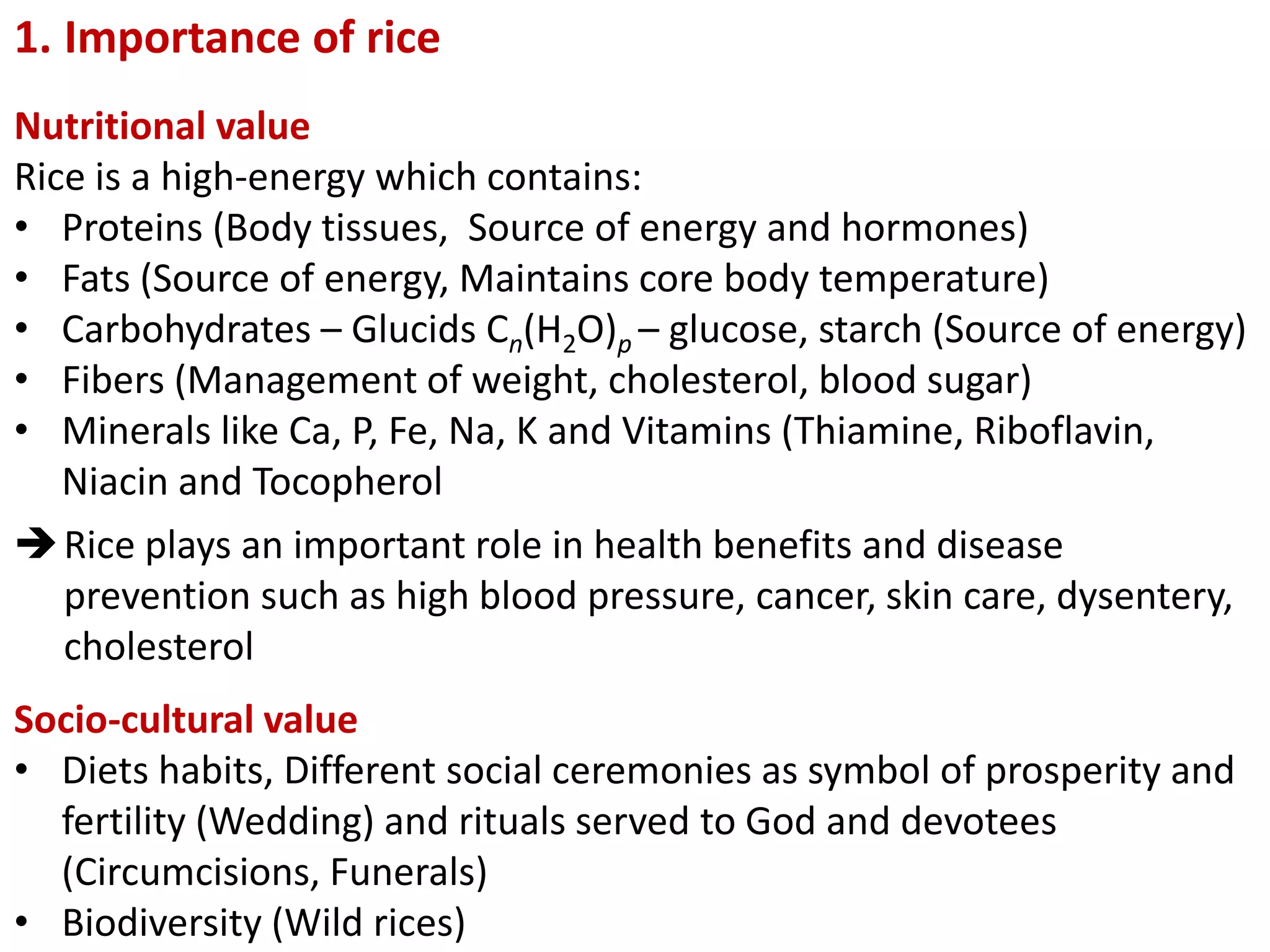 1. Importance of rice
Nutritional value
Rice is a high-energy which contains:
• Proteins (Body tissues, Source of energy and hormones)
• Fats (Source of energy, Maintains core body temperature)
• Carbohydrates – Glucids Cn(H2O)p – glucose, starch (Source of energy)
• Fibers (Management of weight, cholesterol, blood sugar)
• Minerals like Ca, P, Fe, Na, K and Vitamins (Thiamine, Riboflavin,
Niacin and Tocopherol
Rice plays an important role in health benefits and disease
prevention such as high blood pressure, cancer, skin care, dysentery,
cholesterol
Socio-cultural value
• Diets habits, Different social ceremonies as symbol of prosperity and
fertility (Wedding) and rituals served to God and devotees
(Circumcisions, Funerals)
• Biodiversity (Wild rices)
 