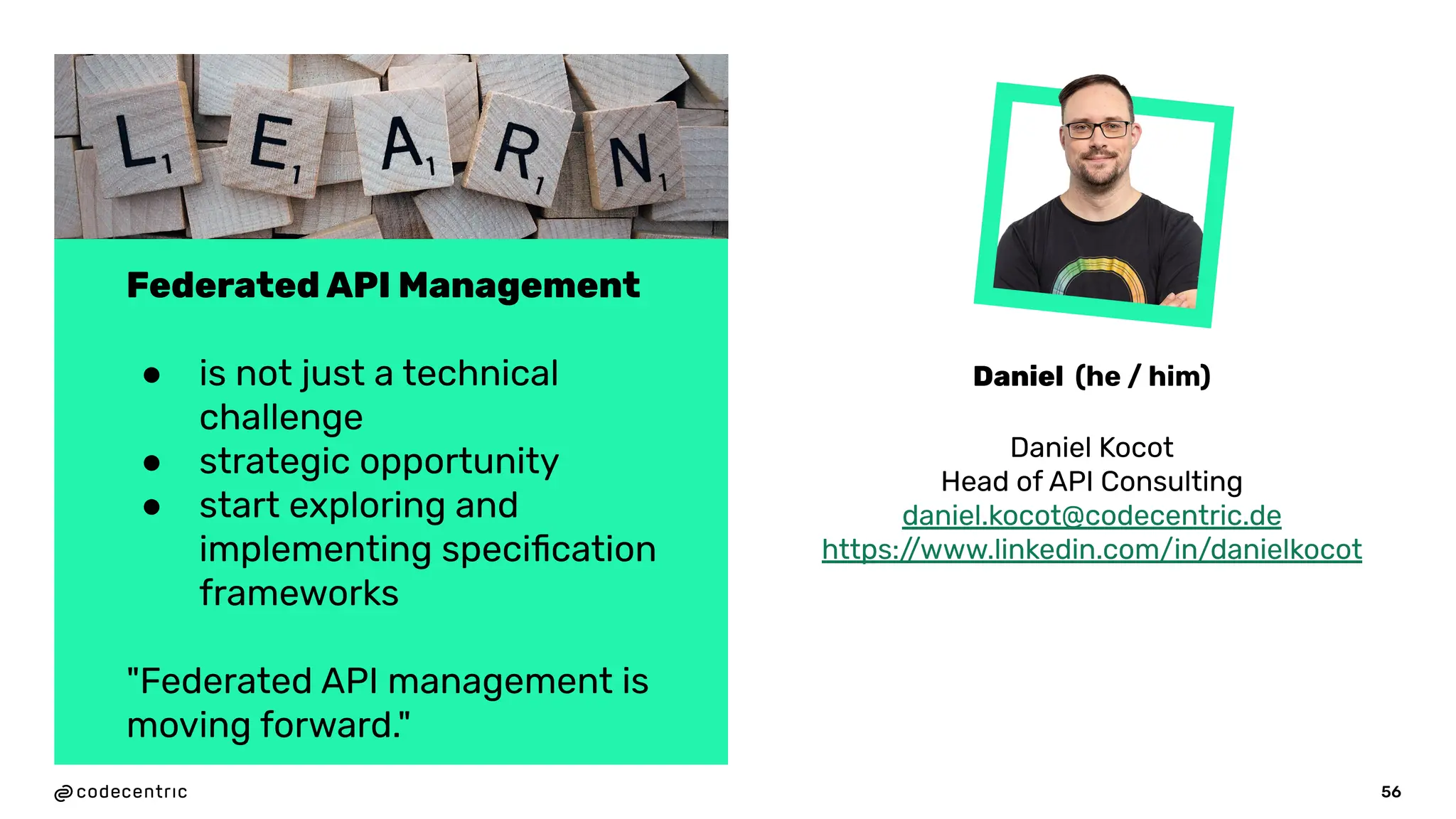 56
Federated API Management
● is not just a technical
challenge
● strategic opportunity
● start exploring and
implementing speciﬁcation
frameworks
"Federated API management is
moving forward."
Daniel Kocot
Head of API Consulting
daniel.kocot@codecentric.de
https:/
/www.linkedin.com/in/danielkocot
Daniel (he / him)
 