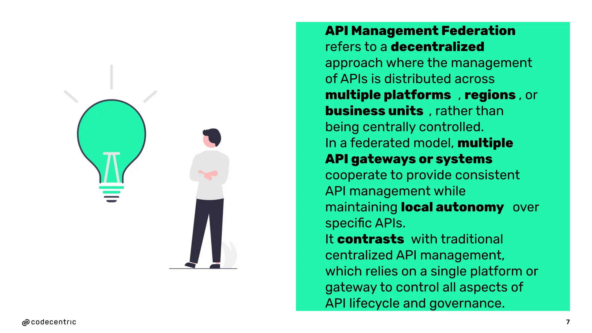 7
API Management Federation
refers to a decentralized
approach where the management
of APIs is distributed across
multiple platforms , regions , or
business units , rather than
being centrally controlled.
In a federated model, multiple
API gateways or systems
cooperate to provide consistent
API management while
maintaining local autonomy over
speciﬁc APIs.
It contrasts with traditional
centralized API management,
which relies on a single platform or
gateway to control all aspects of
API lifecycle and governance.
 