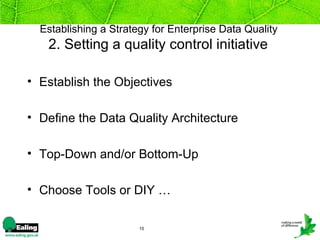 Establishing a Strategy for Enterprise Data Quality
   2. Setting a quality control initiative

• Establish the Objectives

• Define the Data Quality Architecture

• Top-Down and/or Bottom-Up

• Choose Tools or DIY …

                       15
 
