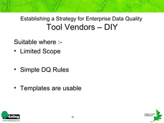 Establishing a Strategy for Enterprise Data Quality
            Tool Vendors – DIY
Suitable where :-
• Limited Scope

• Simple DQ Rules

• Templates are usable



                       16
 