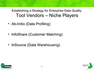 Establishing a Strategy for Enterprise Data Quality
     Tool Vendors – Niche Players
• Ab-Initio (Data Profiling)

• InfoShare (Customer Matching)

• InSource (Data Warehousing)




                       17
 