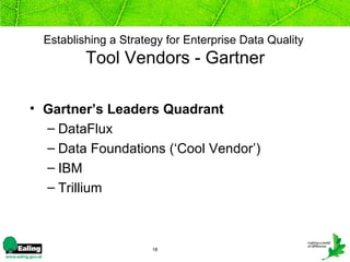 Establishing a Strategy for Enterprise Data Quality
          Tool Vendors - Gartner

• Gartner’s Leaders Quadrant
  – DataFlux
  – Data Foundations (‘Cool Vendor’)
  – IBM
  – Trillium



                       18
 