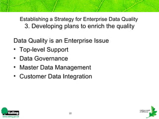 Establishing a Strategy for Enterprise Data Quality
    3. Developing plans to enrich the quality

Data Quality is an Enterprise Issue
• Top-level Support
• Data Governance
• Master Data Management
• Customer Data Integration




                       22
 