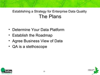 Establishing a Strategy for Enterprise Data Quality
                      The Plans

•   Determine Your Data Platform
•   Establish the Roadmap
•   Agree Business View of Data
•   QA is a stethoscope




                         23
 