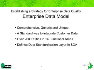 Establishing a Strategy for Enterprise Data Quality
        Enterprise Data Model

  • Comprehensive, Generic and Unique
  • A Standard way to integrate Customer Data
  • Over 200 Entities in 14 Functional Areas
  • Defines Data Standardisation Layer in SOA




                     27
 