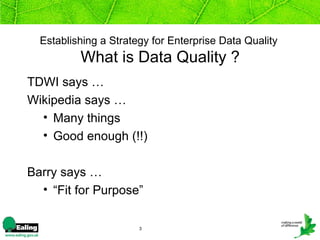 Establishing a Strategy for Enterprise Data Quality
          What is Data Quality ?
TDWI says …
Wikipedia says …
  • Many things
  • Good enough (!!)

Barry says …
  • “Fit for Purpose”

                       3
 