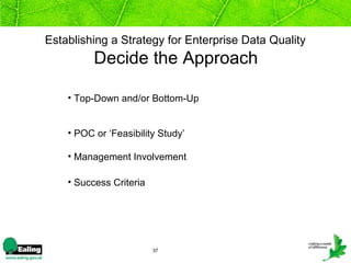 Establishing a Strategy for Enterprise Data Quality
          Decide the Approach

    • Top-Down and/or Bottom-Up


    • POC or ‘Feasibility Study’

    • Management Involvement

    • Success Criteria




                         37
 