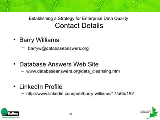 Establishing a Strategy for Enterprise Data Quality
                   Contact Details
• Barry Williams
  – barryw@databaseanswers.org

• Database Answers Web Site
   – www.databaseanswers.org/data_cleansing.htm


• LinkedIn Profile
   – http://www.linkedin.com/pub/barry-williams/17/a6b/192



                          39
 