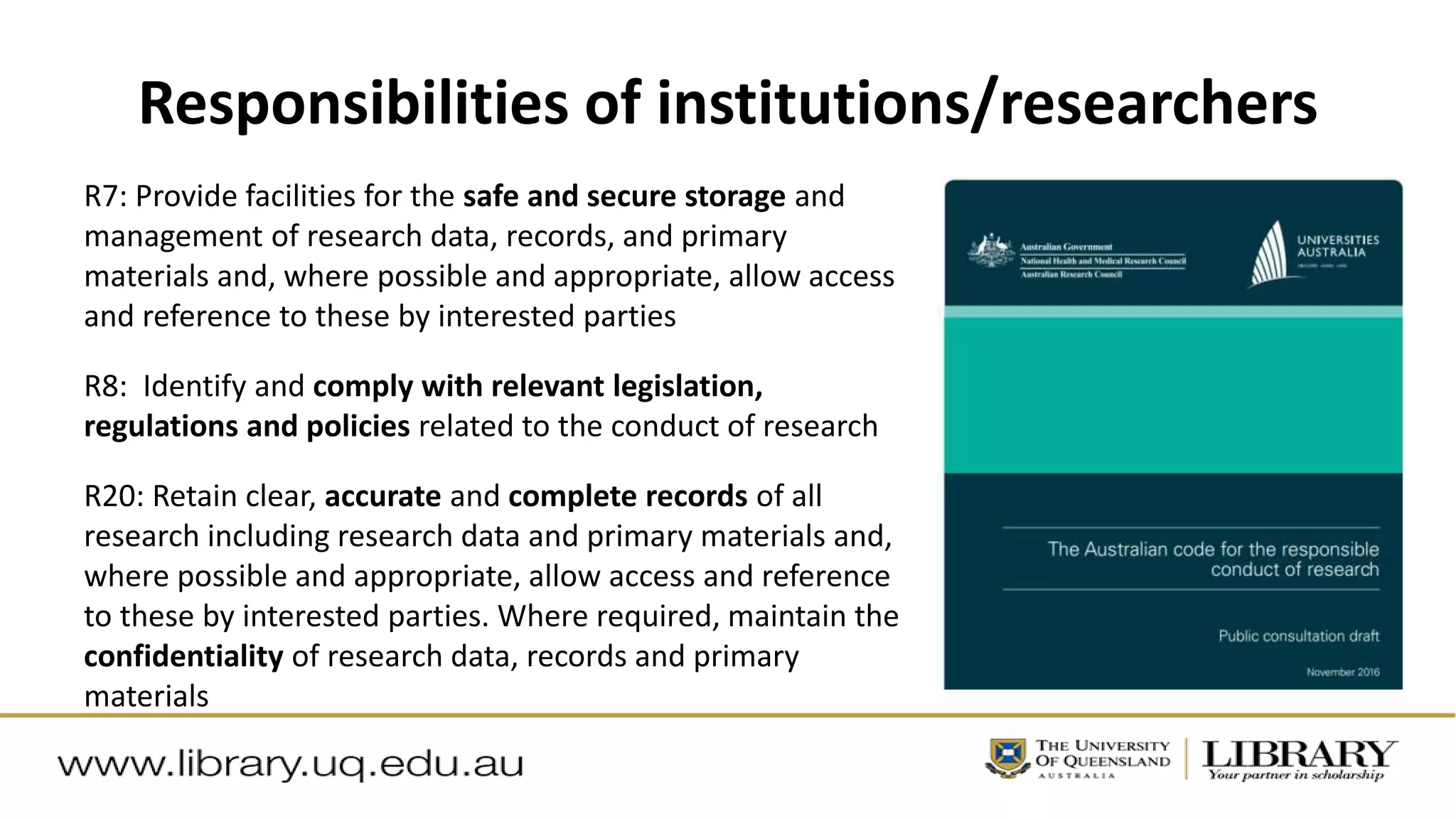 Responsibilities of institutions/researchers
R7: Provide facilities for the safe and secure storage and
management of research data, records, and primary
materials and, where possible and appropriate, allow access
and reference to these by interested parties
R8: Identify and comply with relevant legislation,
regulations and policies related to the conduct of research
R20: Retain clear, accurate and complete records of all
research including research data and primary materials and,
where possible and appropriate, allow access and reference
to these by interested parties. Where required, maintain the
confidentiality of research data, records and primary
materials
 