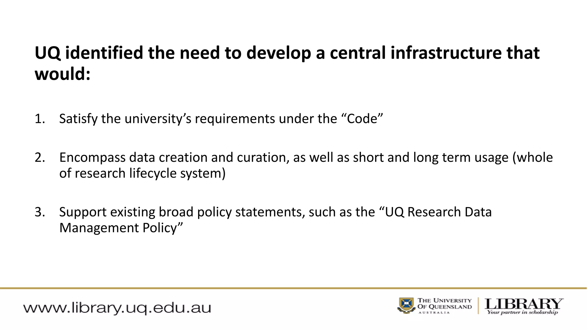 UQ identified the need to develop a central infrastructure that
would:
1. Satisfy the university’s requirements under the “Code”
2. Encompass data creation and curation, as well as short and long term usage (whole
of research lifecycle system)
3. Support existing broad policy statements, such as the “UQ Research Data
Management Policy”
 