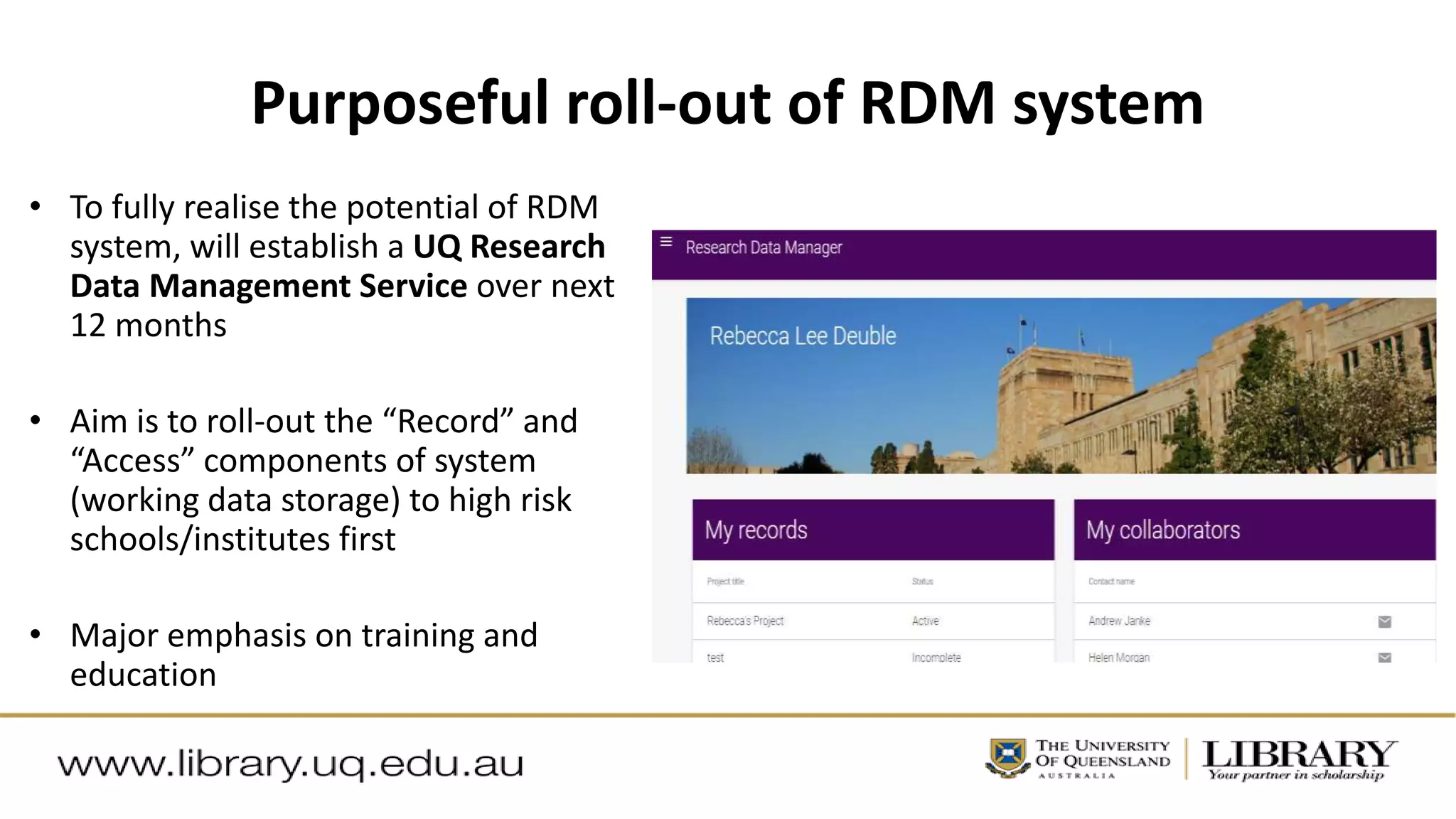 Purposeful roll-out of RDM system
• To fully realise the potential of RDM
system, will establish a UQ Research
Data Management Service over next
12 months
• Aim is to roll-out the “Record” and
“Access” components of system
(working data storage) to high risk
schools/institutes first
• Major emphasis on training and
education
 