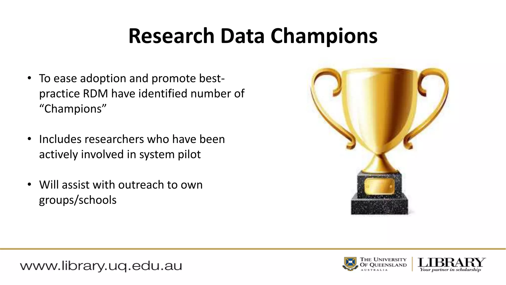 Research Data Champions
• To ease adoption and promote best-
practice RDM have identified number of
“Champions”
• Includes researchers who have been
actively involved in system pilot
• Will assist with outreach to own
groups/schools
 