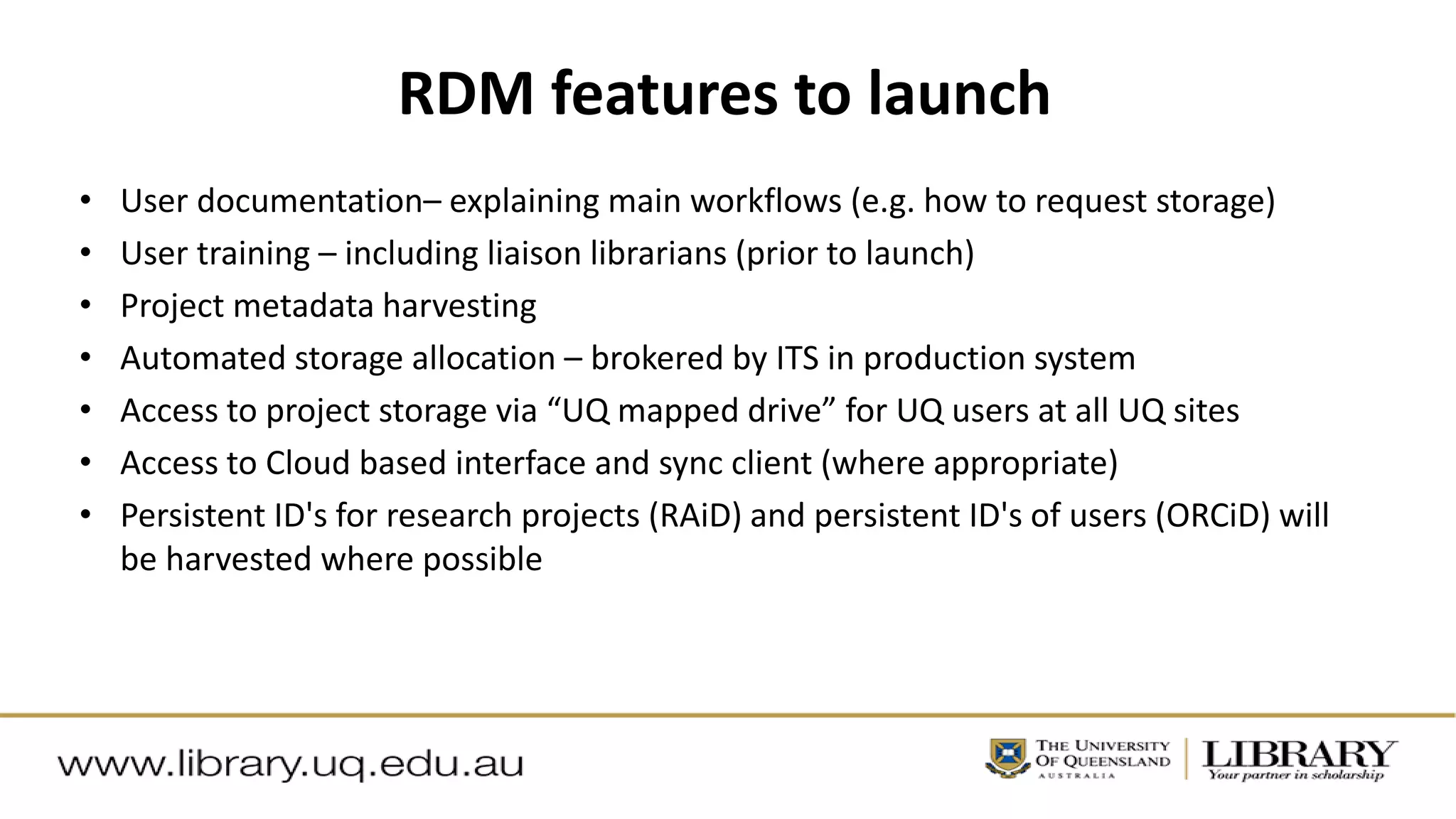 RDM features to launch
• User documentation– explaining main workflows (e.g. how to request storage)
• User training – including liaison librarians (prior to launch)
• Project metadata harvesting
• Automated storage allocation – brokered by ITS in production system
• Access to project storage via “UQ mapped drive” for UQ users at all UQ sites
• Access to Cloud based interface and sync client (where appropriate)
• Persistent ID's for research projects (RAiD) and persistent ID's of users (ORCiD) will
be harvested where possible
 