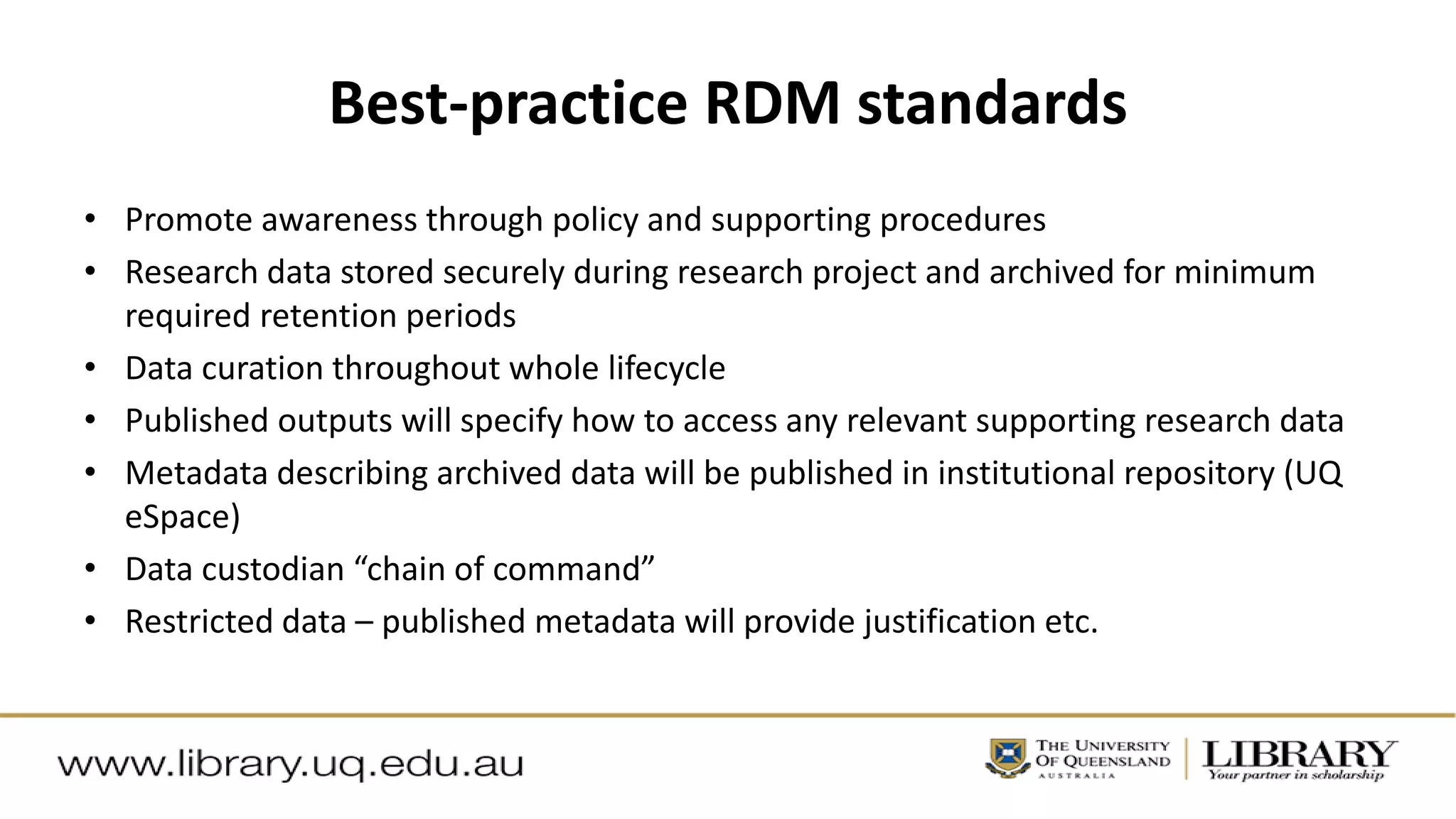 Best-practice RDM standards
• Promote awareness through policy and supporting procedures
• Research data stored securely during research project and archived for minimum
required retention periods
• Data curation throughout whole lifecycle
• Published outputs will specify how to access any relevant supporting research data
• Metadata describing archived data will be published in institutional repository (UQ
eSpace)
• Data custodian “chain of command”
• Restricted data – published metadata will provide justification etc.
 