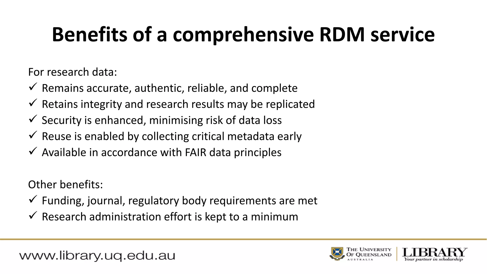 Benefits of a comprehensive RDM service
For research data:
 Remains accurate, authentic, reliable, and complete
 Retains integrity and research results may be replicated
 Security is enhanced, minimising risk of data loss
 Reuse is enabled by collecting critical metadata early
 Available in accordance with FAIR data principles
Other benefits:
 Funding, journal, regulatory body requirements are met
 Research administration effort is kept to a minimum
 