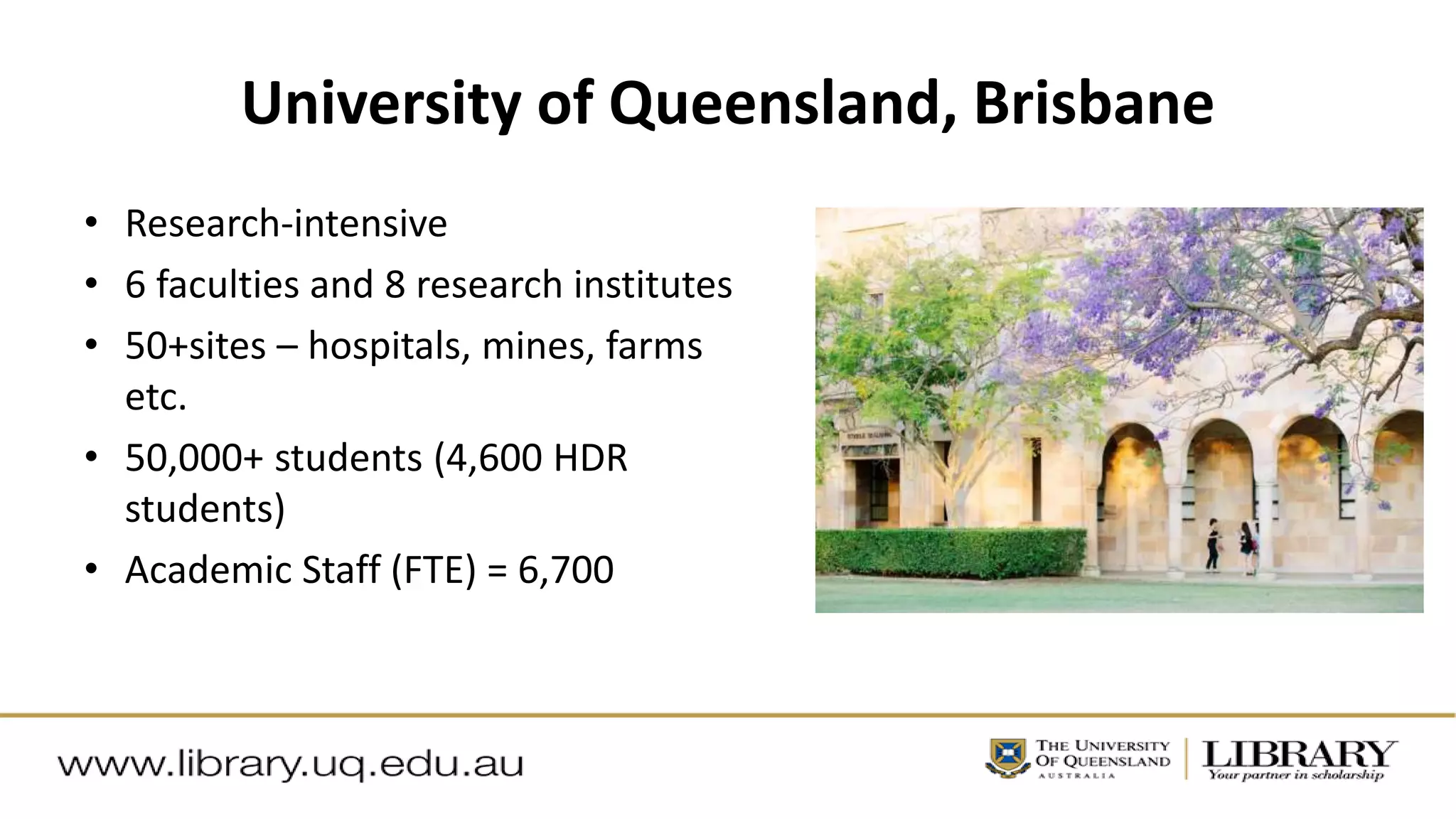 University of Queensland, Brisbane
• Research-intensive
• 6 faculties and 8 research institutes
• 50+sites – hospitals, mines, farms
etc.
• 50,000+ students (4,600 HDR
students)
• Academic Staff (FTE) = 6,700
 