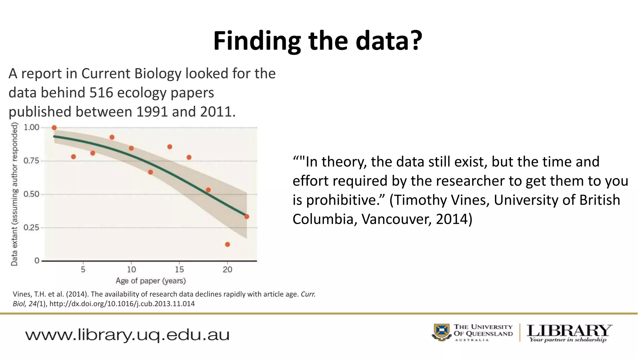 Finding the data?
Vines, T.H. et al. (2014). The availability of research data declines rapidly with article age. Curr.
Biol, 24(1), http://dx.doi.org/10.1016/j.cub.2013.11.014
A report in Current Biology looked for the
data behind 516 ecology papers
published between 1991 and 2011.
“"In theory, the data still exist, but the time and
effort required by the researcher to get them to you
is prohibitive.” (Timothy Vines, University of British
Columbia, Vancouver, 2014)
 