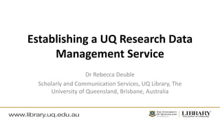 Establishing a UQ Research Data
Management Service
Dr Rebecca Deuble
Scholarly and Communication Services, UQ Library, The
University of Queensland, Brisbane, Australia
 